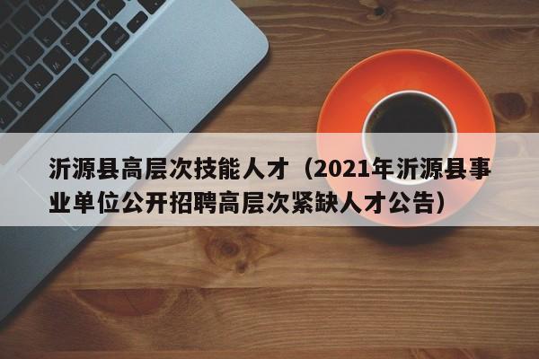 沂源县高层次技能人才（2021年沂源县事业单位公开招聘高层次紧缺人才公告）-第1张图片-科学人才网 - 优质科学人才招聘平台