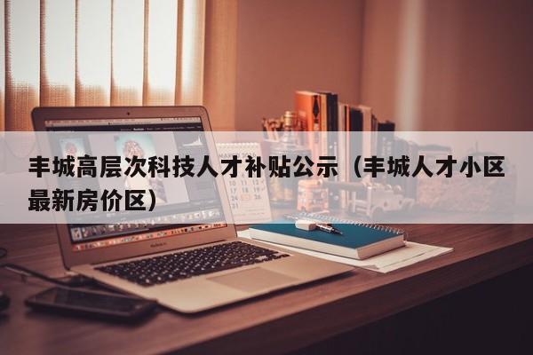 丰城高层次科技人才补贴公示（丰城人才小区最新房价区）-第1张图片-科学人才网 - 优质科学人才招聘平台
