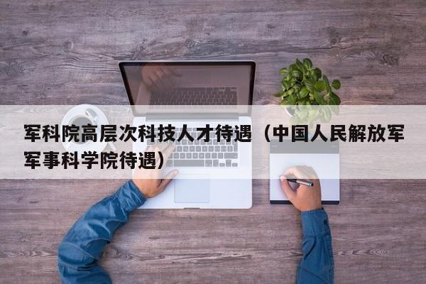军科院高层次科技人才待遇（中国人民解放军军事科学院待遇）-第1张图片-科学人才网 - 优质科学人才招聘平台