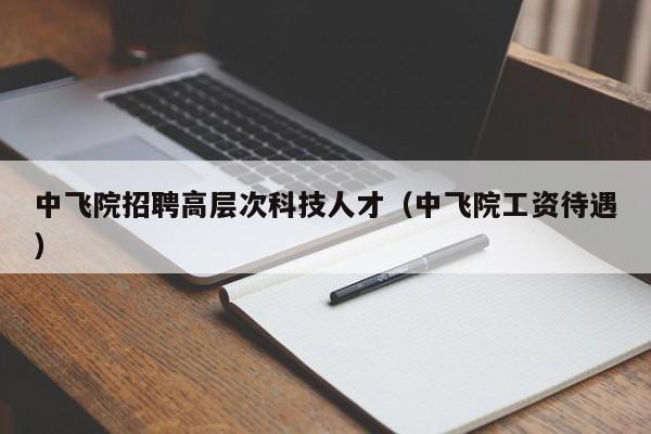 中飞院招聘高层次科技人才（中飞院工资待遇）-第1张图片-科学人才网 - 优质科学人才招聘平台