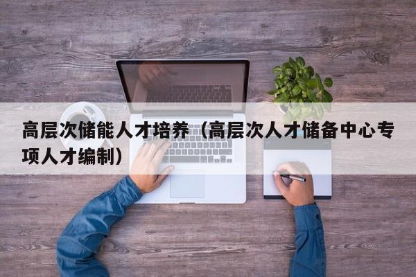 高层次储能人才培养（高层次人才储备中心专项人才编制）-第1张图片-科学人才网 - 优质科学人才招聘平台