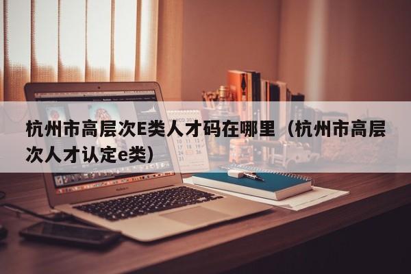 杭州市高层次E类人才码在哪里（杭州市高层次人才认定e类）-第1张图片-科学人才网 - 优质科学人才招聘平台