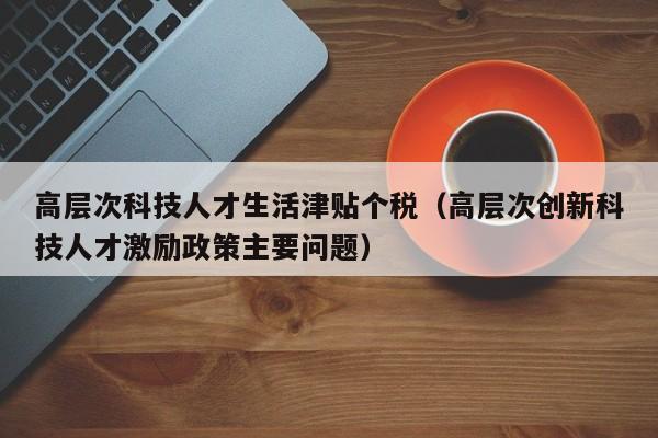 高层次科技人才生活津贴个税（高层次创新科技人才激励政策主要问题）-第1张图片-科学人才网 - 优质科学人才招聘平台