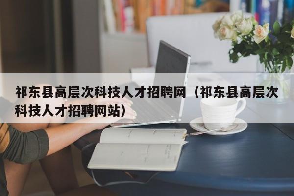 祁东县高层次科技人才招聘网（祁东县高层次科技人才招聘网站）-第1张图片-科学人才网 - 优质科学人才招聘平台