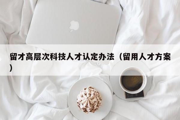 留才高层次科技人才认定办法（留用人才方案）-第1张图片-科学人才网 - 优质科学人才招聘平台