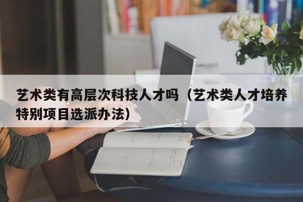 艺术类有高层次科技人才吗（艺术类人才培养特别项目选派办法）-第1张图片-科学人才网 - 优质科学人才招聘平台