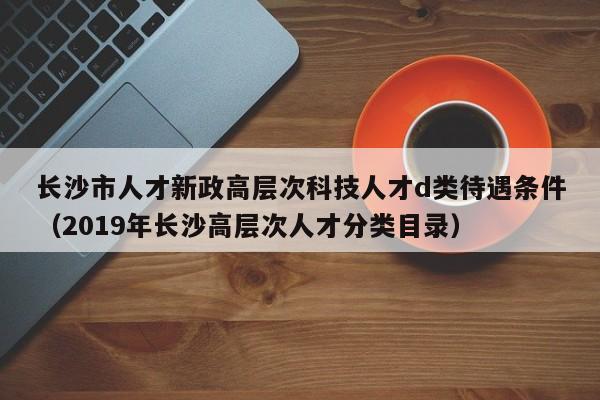 长沙市人才新政高层次科技人才d类待遇条件（2019年长沙高层次人才分类目录）-第1张图片-科学人才网 - 优质科学人才招聘平台