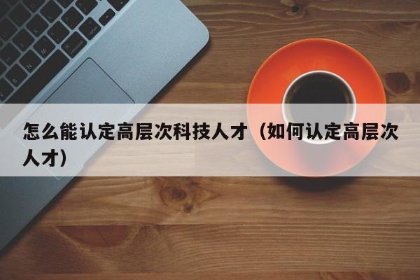 怎么能认定高层次科技人才（如何认定高层次人才）-第1张图片-科学人才网 - 优质科学人才招聘平台