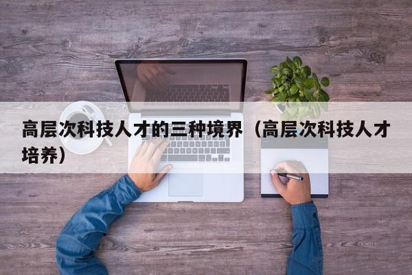 高层次科技人才的三种境界（高层次科技人才培养）-第1张图片-科学人才网 - 优质科学人才招聘平台