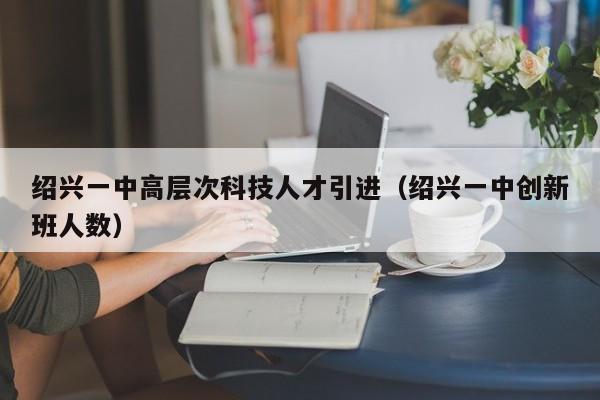 绍兴一中高层次科技人才引进（绍兴一中创新班人数）-第1张图片-科学人才网 - 优质科学人才招聘平台