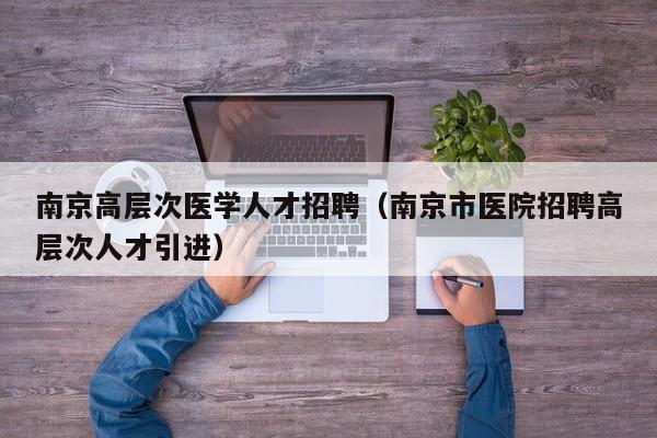 南京高层次医学人才招聘（南京市医院招聘高层次人才引进）-第1张图片-科学人才网 - 优质科学人才招聘平台
