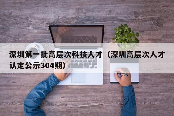深圳第一批高层次科技人才（深圳高层次人才认定公示304期）-第1张图片-科学人才网 - 优质科学人才招聘平台