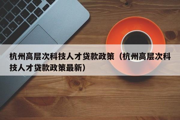 杭州高层次科技人才贷款政策（杭州高层次科技人才贷款政策最新）-第1张图片-科学人才网 - 优质科学人才招聘平台