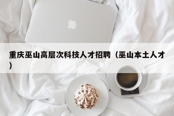 重庆巫山高层次科技人才招聘（巫山本土人才）-第1张图片-科学人才网 - 优质科学人才招聘平台