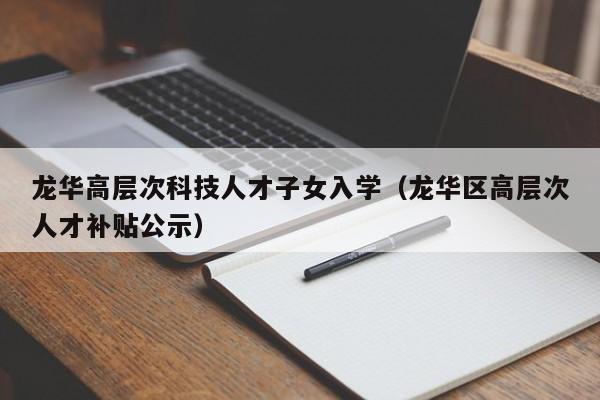 龙华高层次科技人才子女入学（龙华区高层次人才补贴公示）-第1张图片-科学人才网 - 优质科学人才招聘平台