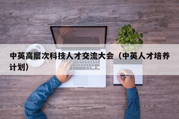 中英高层次科技人才交流大会（中英人才培养计划）-第1张图片-科学人才网 - 优质科学人才招聘平台