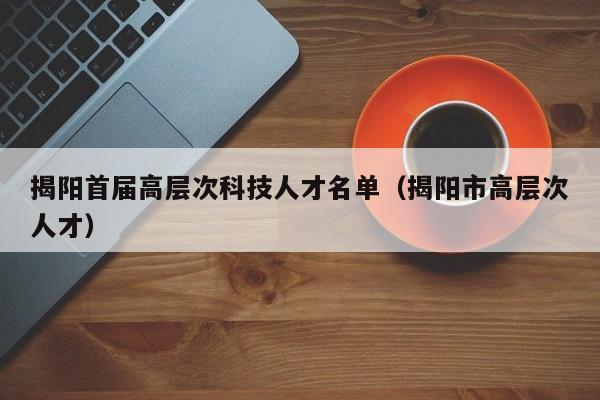 揭阳首届高层次科技人才名单（揭阳市高层次人才）-第1张图片-科学人才网 - 优质科学人才招聘平台