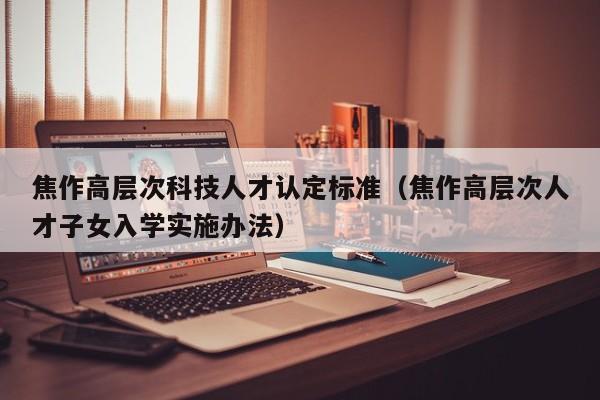 焦作高层次科技人才认定标准（焦作高层次人才子女入学实施办法）-第1张图片-科学人才网 - 优质科学人才招聘平台