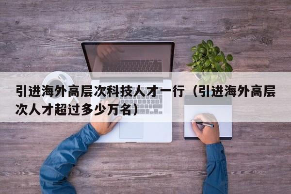 引进海外高层次科技人才一行（引进海外高层次人才超过多少万名）-第1张图片-科学人才网 - 优质科学人才招聘平台