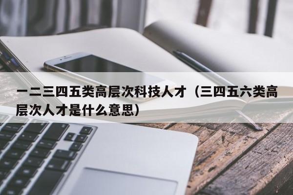 一二三四五类高层次科技人才（三四五六类高层次人才是什么意思）-第1张图片-科学人才网 - 优质科学人才招聘平台