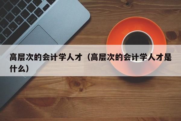 高层次的会计学人才（高层次的会计学人才是什么）-第1张图片-科学人才网 - 优质科学人才招聘平台