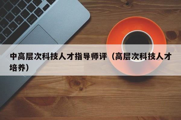 中高层次科技人才指导师评（高层次科技人才培养）-第1张图片-科学人才网 - 优质科学人才招聘平台