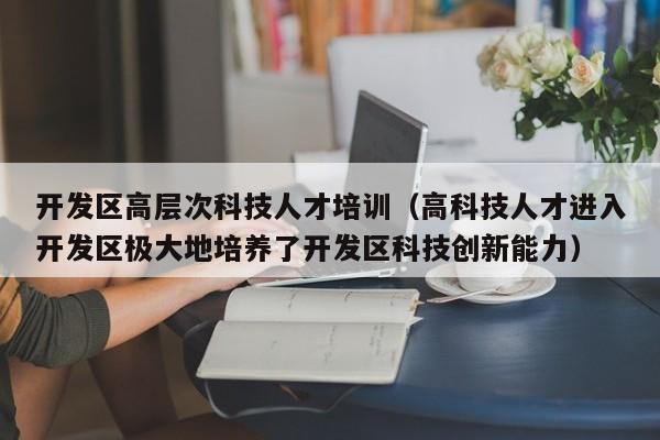 开发区高层次科技人才培训（高科技人才进入开发区极大地培养了开发区科技创新能力）-第1张图片-科学人才网 - 优质科学人才招聘平台