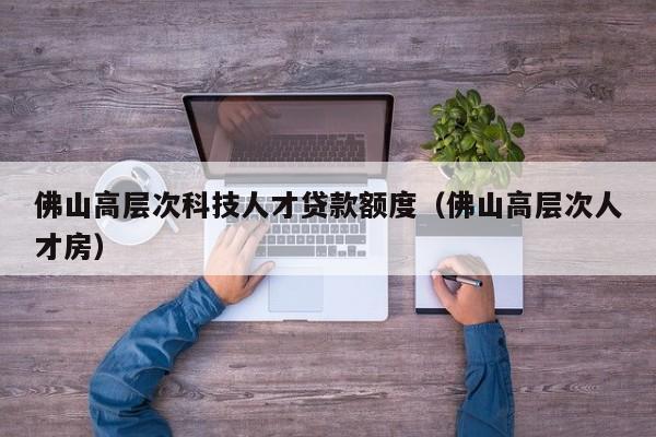 佛山高层次科技人才贷款额度（佛山高层次人才房）-第1张图片-科学人才网 - 优质科学人才招聘平台