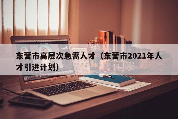 东营市高层次急需人才（东营市2021年人才引进计划）-第1张图片-科学人才网 - 优质科学人才招聘平台