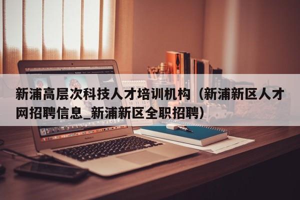新浦高层次科技人才培训机构（新浦新区人才网招聘信息_新浦新区全职招聘）-第1张图片-科学人才网 - 优质科学人才招聘平台