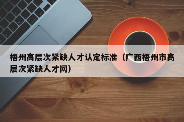 梧州高层次紧缺人才认定标准（广西梧州市高层次紧缺人才网）-第1张图片-科学人才网 - 优质科学人才招聘平台
