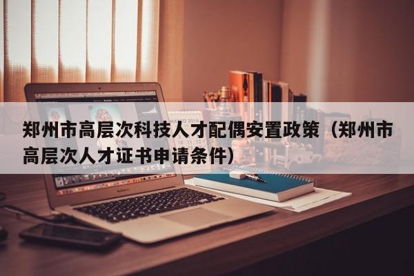 郑州市高层次科技人才配偶安置政策（郑州市高层次人才证书申请条件）-第1张图片-科学人才网 - 优质科学人才招聘平台