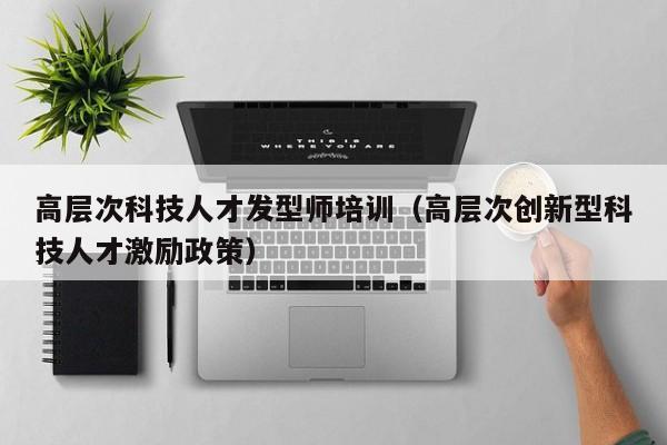 高层次科技人才发型师培训（高层次创新型科技人才激励政策）-第1张图片-科学人才网 - 优质科学人才招聘平台