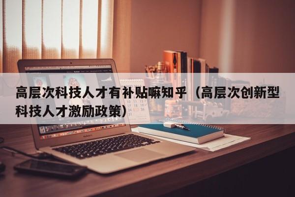 高层次科技人才有补贴嘛知乎（高层次创新型科技人才激励政策）-第1张图片-科学人才网 - 优质科学人才招聘平台