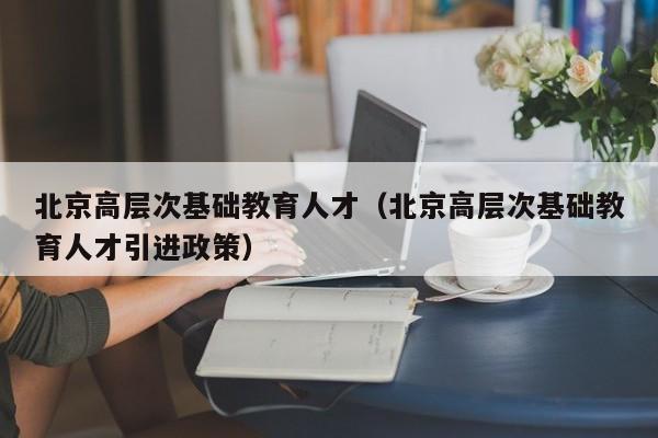 北京高层次基础教育人才（北京高层次基础教育人才引进政策）-第1张图片-科学人才网 - 优质科学人才招聘平台