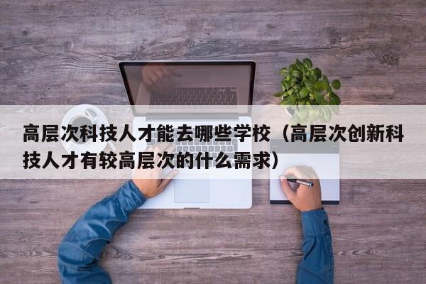 高层次科技人才能去哪些学校（高层次创新科技人才有较高层次的什么需求）-第1张图片-科学人才网 - 优质科学人才招聘平台