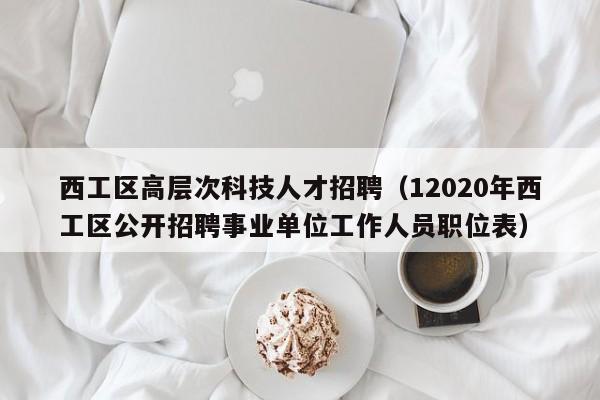 西工区高层次科技人才招聘（12020年西工区公开招聘事业单位工作人员职位表）-第1张图片-科学人才网 - 优质科学人才招聘平台