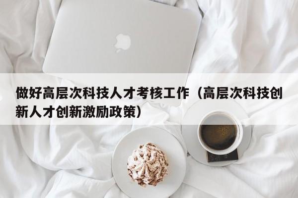 做好高层次科技人才考核工作（高层次科技创新人才创新激励政策）-第1张图片-科学人才网 - 优质科学人才招聘平台