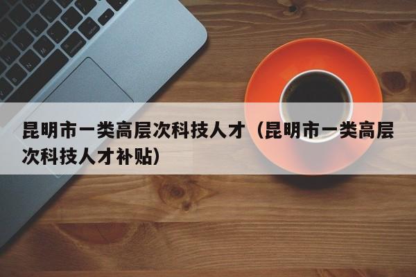 昆明市一类高层次科技人才（昆明市一类高层次科技人才补贴）-第1张图片-科学人才网 - 优质科学人才招聘平台