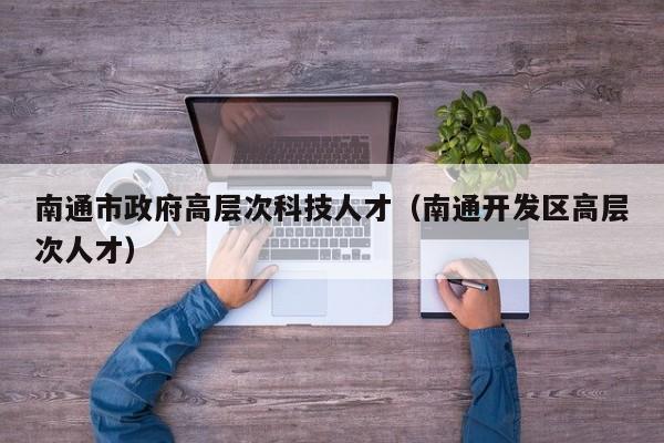 南通市政府高层次科技人才（南通开发区高层次人才）-第1张图片-科学人才网 - 优质科学人才招聘平台