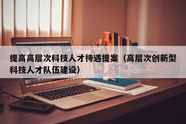 提高高层次科技人才待遇提案（高层次创新型科技人才队伍建设）-第1张图片-科学人才网 - 优质科学人才招聘平台