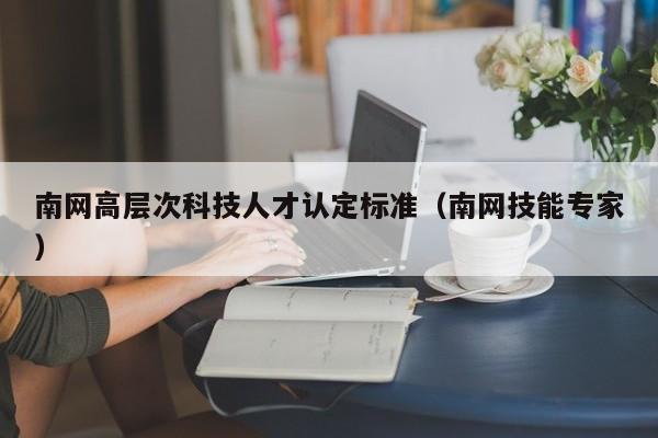 南网高层次科技人才认定标准（南网技能专家）-第1张图片-科学人才网 - 优质科学人才招聘平台