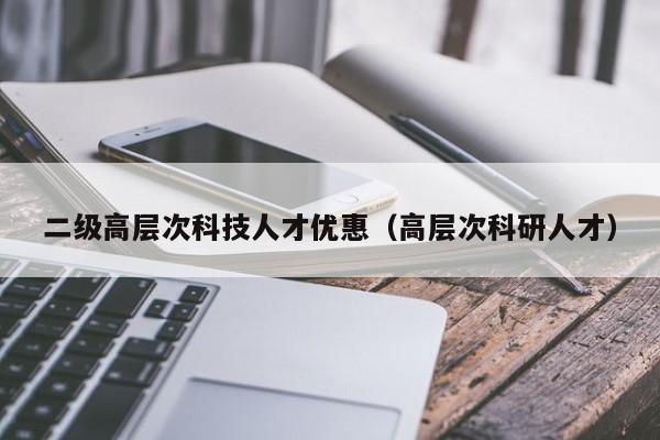 二级高层次科技人才优惠（高层次科研人才）-第1张图片-科学人才网 - 优质科学人才招聘平台
