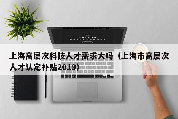 上海高层次科技人才需求大吗（上海市高层次人才认定补贴2019）-第1张图片-科学人才网 - 优质科学人才招聘平台