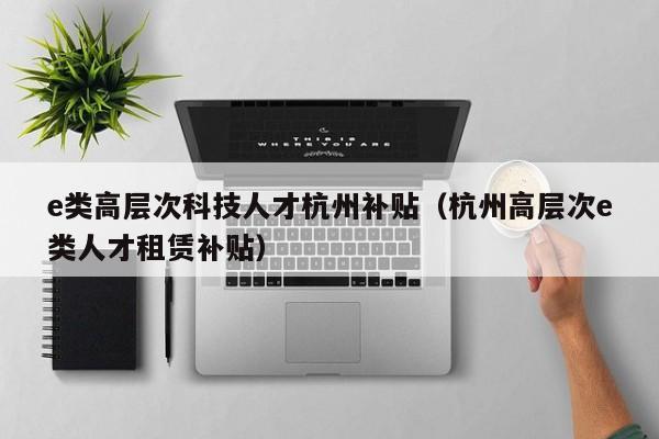 e类高层次科技人才杭州补贴（杭州高层次e类人才租赁补贴）-第1张图片-科学人才网 - 优质科学人才招聘平台
