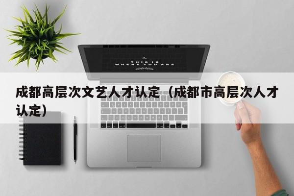 成都高层次文艺人才认定（成都市高层次人才认定）-第1张图片-科学人才网 - 优质科学人才招聘平台