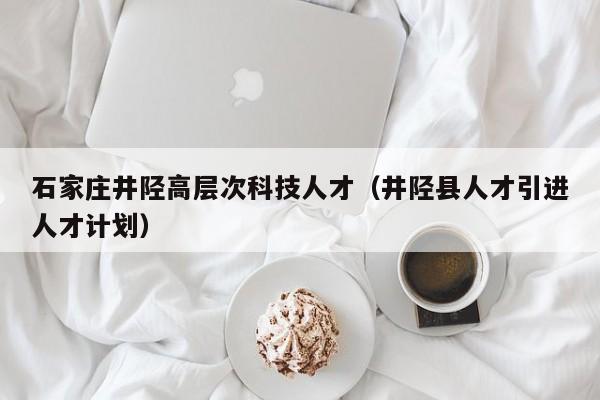 石家庄井陉高层次科技人才（井陉县人才引进人才计划）-第1张图片-科学人才网 - 优质科学人才招聘平台