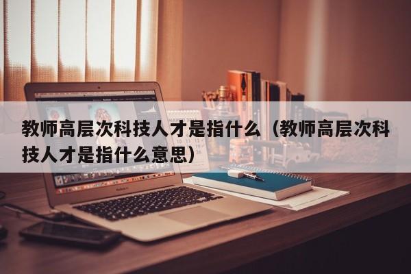 教师高层次科技人才是指什么（教师高层次科技人才是指什么意思）-第1张图片-科学人才网 - 优质科学人才招聘平台