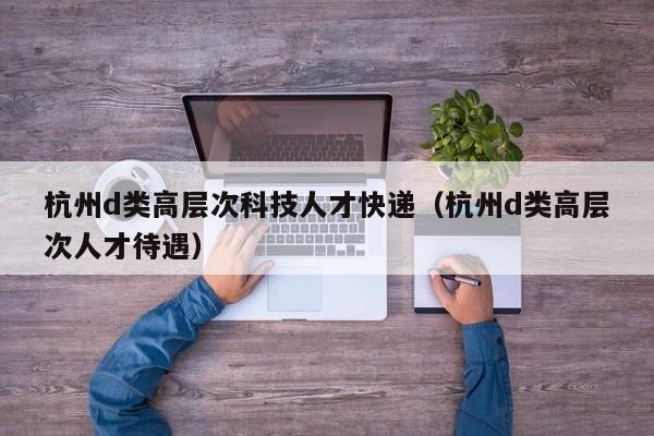 杭州d类高层次科技人才快递（杭州d类高层次人才待遇）-第1张图片-科学人才网 - 优质科学人才招聘平台