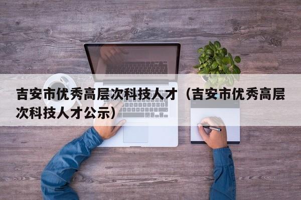 吉安市优秀高层次科技人才（吉安市优秀高层次科技人才公示）-第1张图片-科学人才网 - 优质科学人才招聘平台